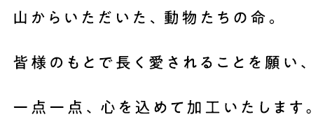 山からいただいた、動物たちの命。皆様のもとで長く愛されることを願い、一点一点、心を込めて加工いたします。