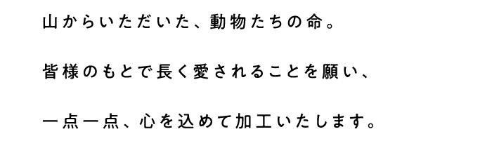 山からいただいた、動物たちの命。皆様のもとで長く愛されることを願い、一点一点、心を込めて加工いたします。